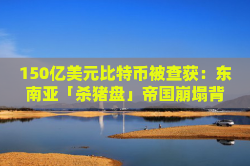 150亿美元比特币被查获：东南亚「杀猪盘」帝国崩塌背后
