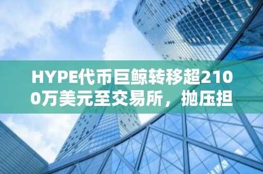 HYPE代币巨鲸转移超2100万美元至交易所，抛压担忧升温