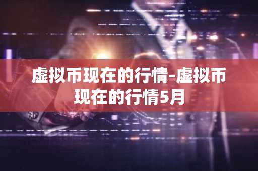 虚拟币现在的行情-虚拟币现在的行情5月