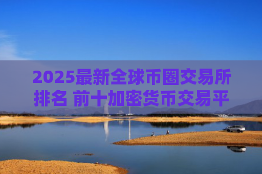 2025最新全球币圈交易所排名 前十加密货币交易平台推荐