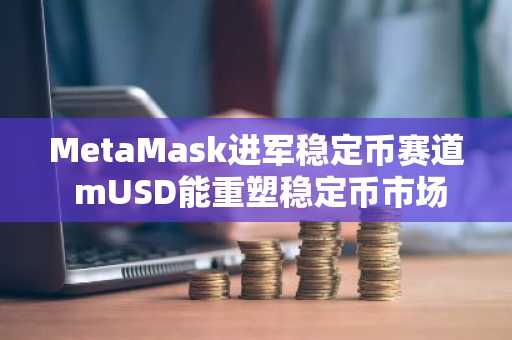 MetaMask进军稳定币赛道 mUSD能重塑稳定币市场格局吗
