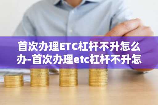 首次办理ETC杠杆不升怎么办-首次办理etc杠杆不升怎么办理