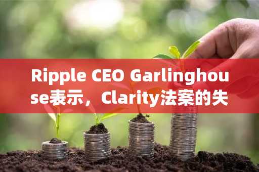 Ripple CEO Garlinghouse表示，Clarity法案的失败是美国加密货币监管的重大挫折