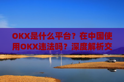 OKX是什么平台？在中国使用OKX违法吗？深度解析交易所合规性_okex是干嘛的!玩有风险吗?