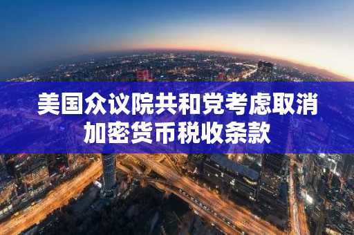 美国众议院共和党考虑取消加密货币税收条款