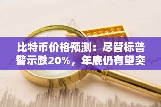 比特币价格预测：尽管标普警示跌20%，年底仍有望突破10万美元