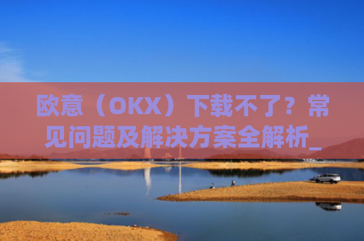 欧意（OKX）下载不了？常见问题及解决方案全解析_