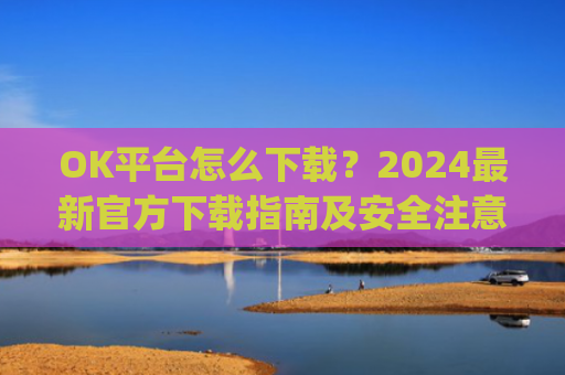 OK平台怎么下载？2024最新官方下载指南及安全注意事项_ok 下载