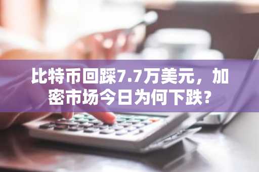 比特币回踩7.7万美元，加密市场今日为何下跌？