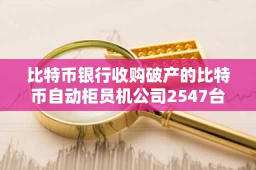 比特币银行收购破产的比特币自动柜员机公司2547台加密货币ATM，价格为620,750美元