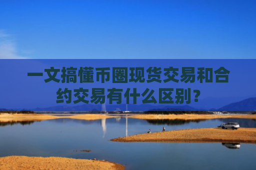 一文搞懂币圈现货交易和合约交易有什么区别？