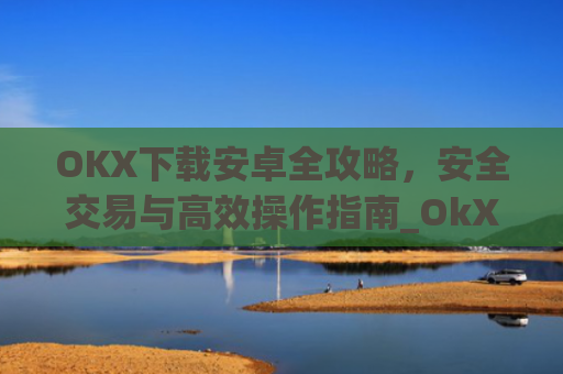 OKX下载安卓全攻略，安全交易与高效操作指南_OkX下载安卓