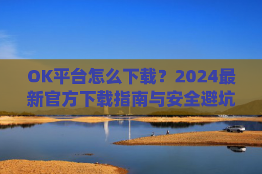 OK平台怎么下载？2024最新官方下载指南与安全避坑攻略_ok平台app下载