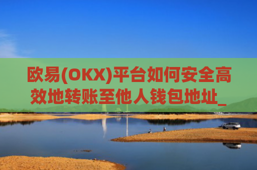 欧易(OKX)平台如何安全高效地转账至他人钱包地址_