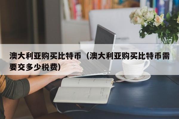 澳大利亚购买比特币（澳大利亚购买比特币需要交多少税费）