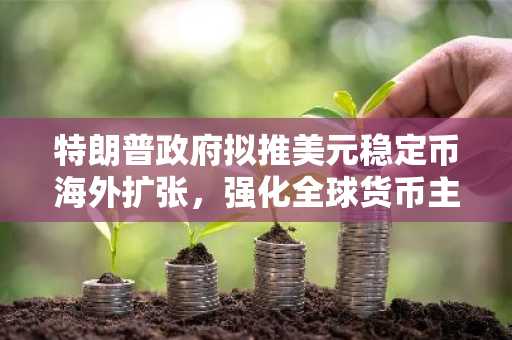 特朗普政府拟推美元稳定币海外扩张，强化全球货币主导地位