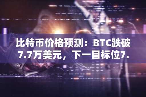 比特币价格预测：BTC跌破7.7万美元，下一目标位7.5万？