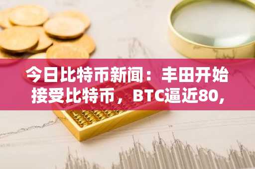 今日比特币新闻：丰田开始接受比特币，BTC逼近80,500美元