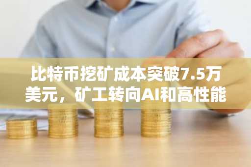 比特币挖矿成本突破7.5万美元，矿工转向AI和高性能计算