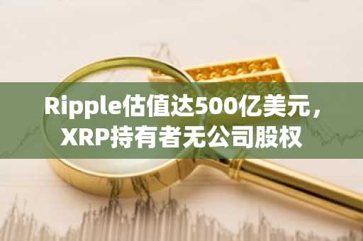 Ripple估值达500亿美元，XRP持有者无公司股权