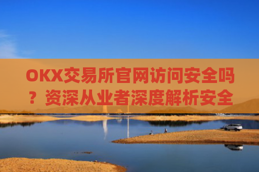 OKX交易所官网访问安全吗？资深从业者深度解析安全防护与风险防范_ok交易所app