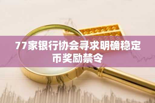 77家银行协会寻求明确稳定币奖励禁令