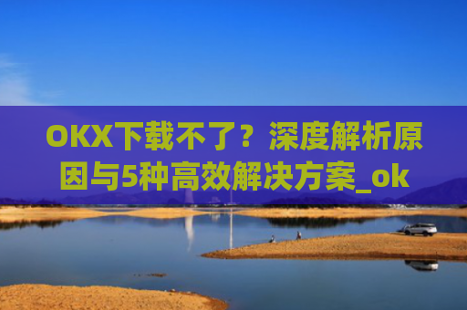 OKX下载不了？深度解析原因与5种高效解决方案_okex无法安装怎么办