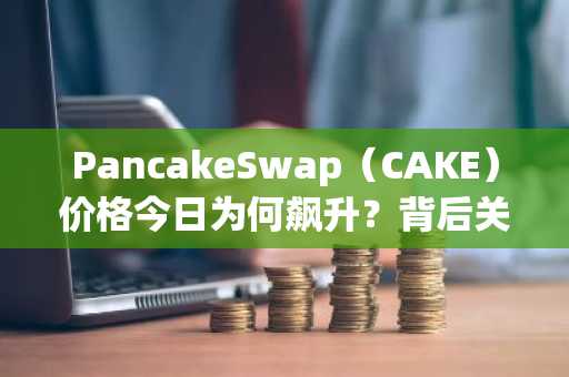 PancakeSwap（CAKE）价格今日为何飙升？背后关键驱动因素