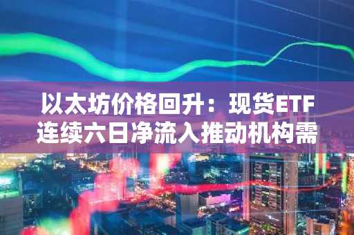 以太坊价格回升：现货ETF连续六日净流入推动机构需求