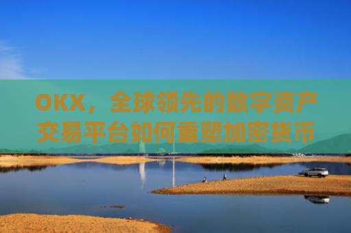 OKX，全球领先的数字资产交易平台如何重塑加密货币生态_okx交易所app