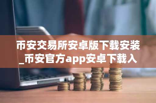 币安交易所安卓版下载安装_币安官方app安卓下载入口