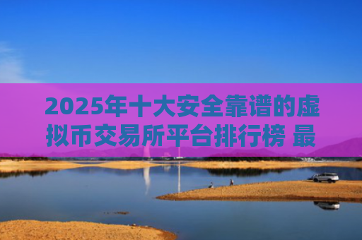 2025年十大安全靠谱的虚拟币交易所平台排行榜 最新数字货币交易平台推荐