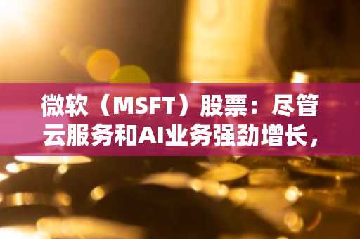 微软（MSFT）股票：尽管云服务和AI业务强劲增长，但仍面临压力