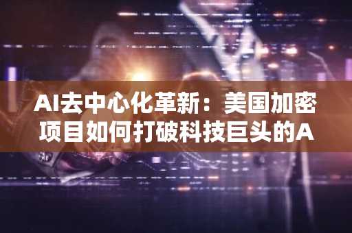 AI去中心化革新：美国加密项目如何打破科技巨头的AI垄断