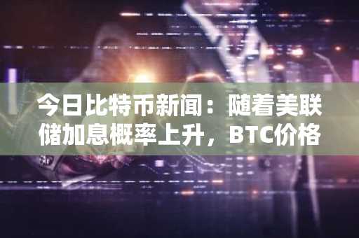 今日比特币新闻：随着美联储加息概率上升，BTC价格下跌