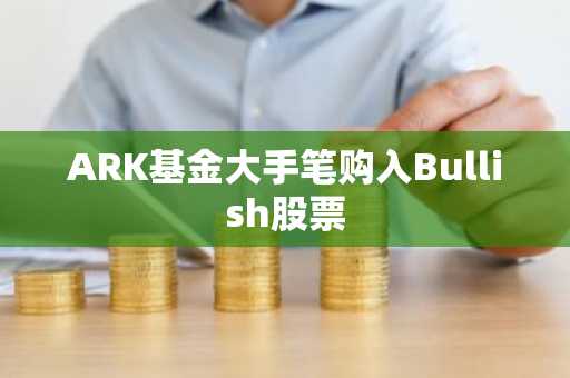 ARK基金大手笔购入Bullish股票
