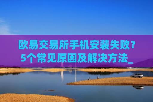 欧易交易所手机安装失败？5个常见原因及解决方法_