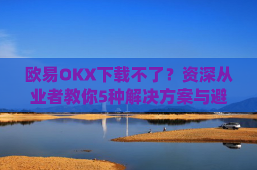 欧易OKX下载不了？资深从业者教你5种解决方案与避坑指南_