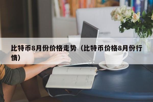比特币8月份价格走势（比特币价格8月份行情）