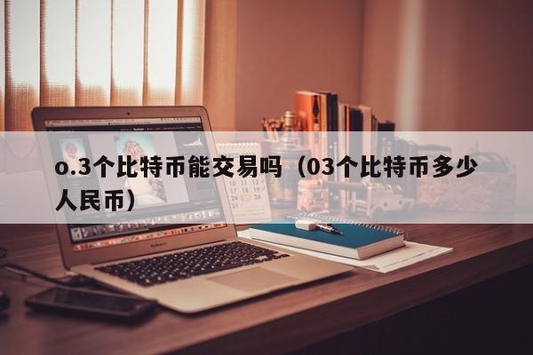 o.3个比特币能交易吗（03个比特币多少人民币）